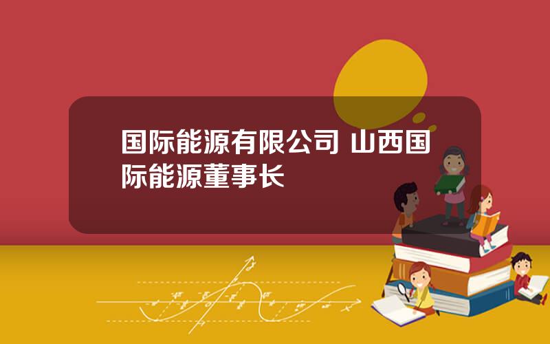 国际能源有限公司 山西国际能源董事长